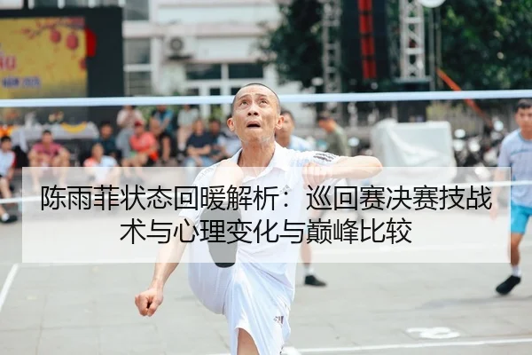 陈雨菲状态回暖解析：巡回赛决赛技战术与心理变化与巅峰比较